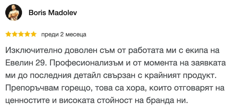 Отзив в Google от Boris Madolev, 5 от 5 звезди: Изключително доволен съм от работата ми с екипа на Евелин 29. Професионализъм и от момента на заявката ми до последния детайл свързан с крайният продукт. Препоръчвам горещо, това са хора, които отговарят на ценностите и високата стойност на бранда ни.