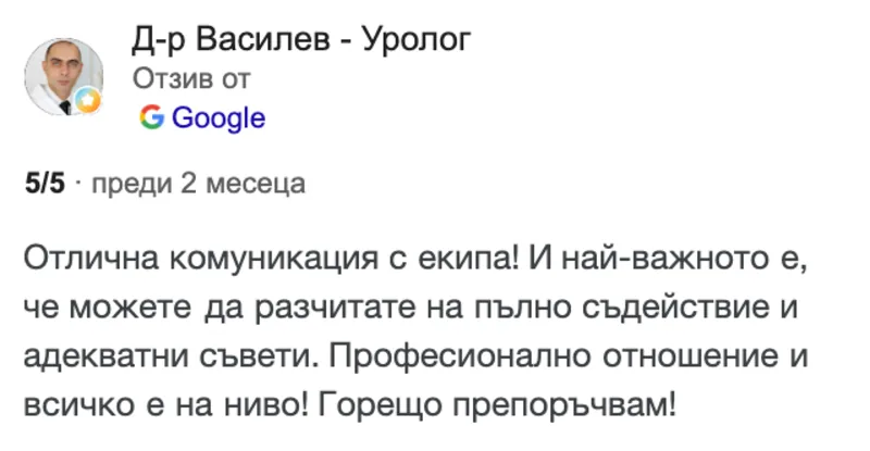 Отзив в Google от Д-р Василев - Уролог, 5 от 5 звезди: Отлична комуникация с екипа! И най-важното е, че можете да разчитате на пълно съдействие и адекватни съвети. Професионално отношение и всичко е на ниво! Горещо препоръчвам!