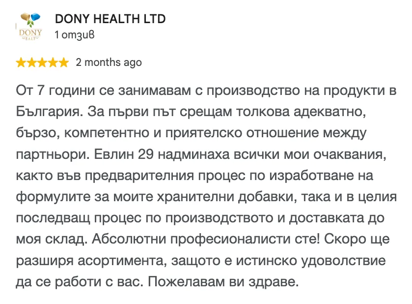 Отзив в Google от DONY HEALTH LTD, 5 от 5 звезди: От 7 години се занимавам с производство на продукти в България. За първи път срещам толкова адекватно, бързо, компетентно и приятелско отношение между партньори. Евлин 29 надминаха всички мои очаквания, както във предварителния процес по изработване на формулите за моите хранителни добавки, така и в целия последващ процес по производството и доставката до моя склад. Абсолютни професионалисти сте! Скоро ще разширя асортимента, защото е истинско удоволствие да се работи с вас. Пожелавам ви здраве.