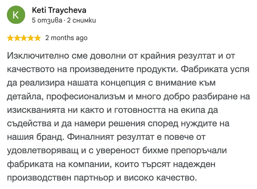 Отзив в Google от Keti Traycheva, 5 от 5 звезди: Изключително сме доволни от крайния резултат и от качеството на произведените продукти. Фабриката успя да реализира нашата концепция с внимание към детайла, професионализъм и много добро разбиране на изискванията ни както и готовността на екипа да съдейства и да намери решения според нуждите на нашия бранд. Финалният резултат е повече от удовлетворяващ и с увереност бихме препоръчали фабриката на компании, които търсят надежден производствен партньор и високо качество.