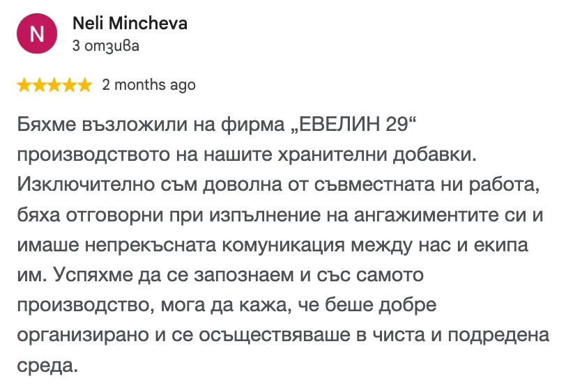 Отзив в Google от Neli Mincheva, 5 от 5 звезди: Бяхме възложили на фирма „ЕВЕЛИН 29“ производството на нашите хранителни добавки. Изключително съм доволна от съвместната ни работа, бяха отговорни при изпълнение на ангажиментите си и имаше непрекъсната комуникация между нас и екипа им. Успяхме да се запознаем и със самото производство, мога да кажа, че беше добре организирано и се осъществяваше в чиста и подредена среда.
