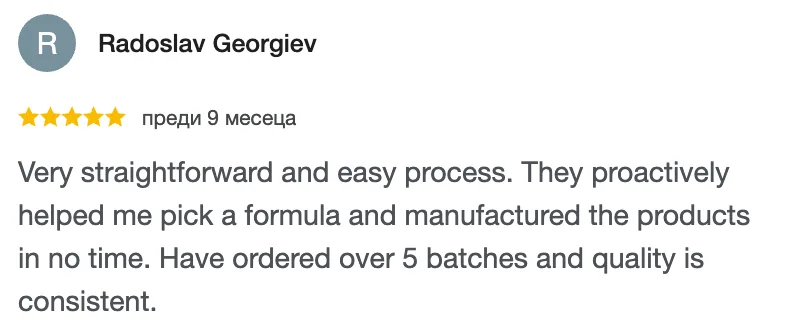 Отзив в Google от Radoslav Georgiev, 5 от 5 звезди: Very straightforward and easy process. They proactively helped me pick a formula and manufactured the products in no time. Have ordered over 5 batches and quality is consistent.