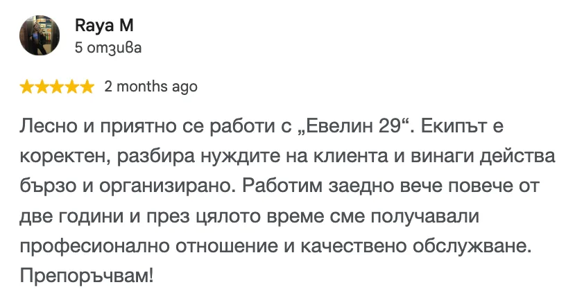 Отзив в Google от Raya M, 5 от 5 звезди: Лесно и приятно се работи с „Евелин 29“. Екипът е коректен, разбира нуждите на клиента и винаги действа бързо и организирано. Работим заедно вече повече от две години и през цялото време сме получавали професионално отношение и качествено обслужване. Препоръчвам!