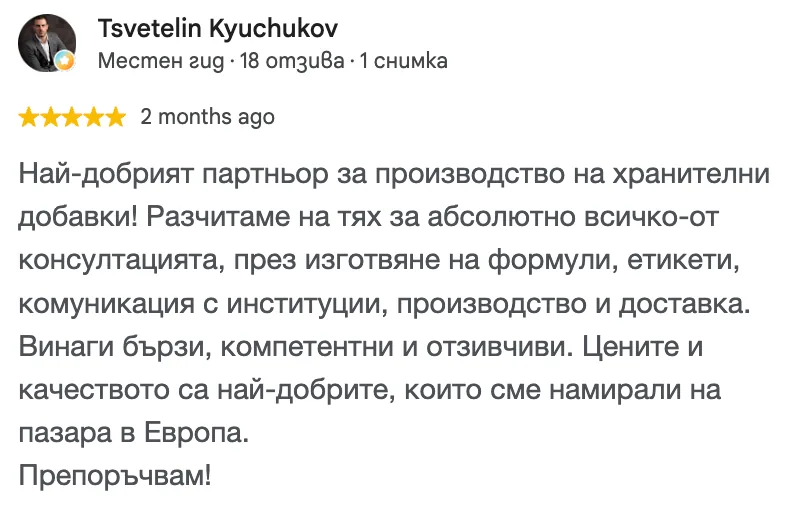 Отзив в Google от Tsvetelin Kyuchukov, 5 от 5 звезди: Най-добрият партньор за производство на хранителни добавки! Разчитаме на тях за абсолютно всичко-от консултацията, през изготвяне на формули, етикети, комуникация с институции, производство и доставка. Винаги бързи, компетентни и отзивчиви. Цените и качеството са най-добрите, които сме намирали на пазара в Европа. Препоръчвам!