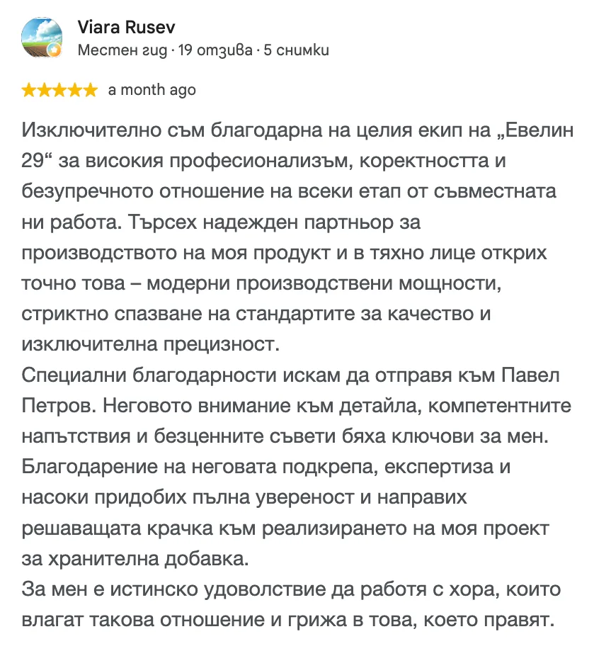 Отзив в Google от Viara Rusev, 5 от 5 звезди: Изключително съм благодарна на целия екип на „Евелин 29“ за високия професионализъм, коректността и безупречното отношение на всеки етап от съвместната ни работа. Търсех надежден партньор за производството на моя продукт и в тяхно лице открих точно това – модерни производствени мощности, стриктно спазване на стандартите за качество и изключителна прецизност. Специални благодарности искам да отправя към Павел Петров. Неговото внимание към детайла, компетентните напътствия и безценните съвети бяха ключови за мен. Благодарение на неговата подкрепа, експертиза и насоки придобих пълна увереност и направих решаващата крачка към реализирането на моя проект за хранителна добавка. За мен е истинско удоволствие да работя с хора, които влагат такова отношение и грижа в това, което правят.